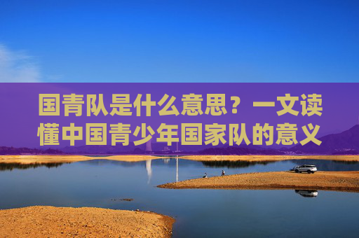 国青队是什么意思？一文读懂中国青少年国家队的意义与使命，国青队的意义与使命，解读中国青少年国家队