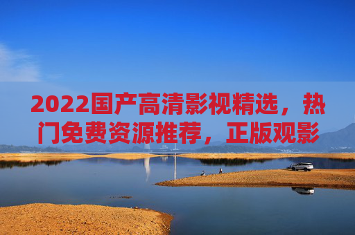 2022国产高清影视精选，热门免费资源推荐，正版观影新体验，2022国产高清影视热门推荐，免费正版观影新体验