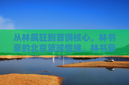 从林疯狂到首钢核心，林书豪的北京篮球情缘，林书豪北京篮球情缘，从林疯狂到首钢核心