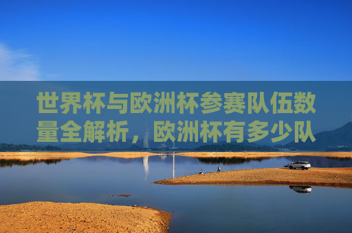世界杯与欧洲杯参赛队伍数量全解析，欧洲杯有多少队？世界杯欧洲区名额几何？世界杯与欧洲杯参赛队伍数量全解析，欧洲杯几队？世界杯欧洲区名额几何？