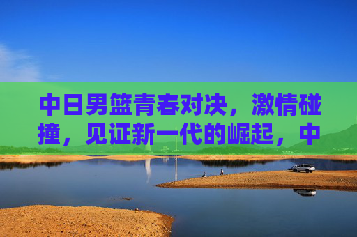中日男篮青春对决，激情碰撞，见证新一代的崛起，中日男篮青春对决，激情碰撞见证新一代崛起