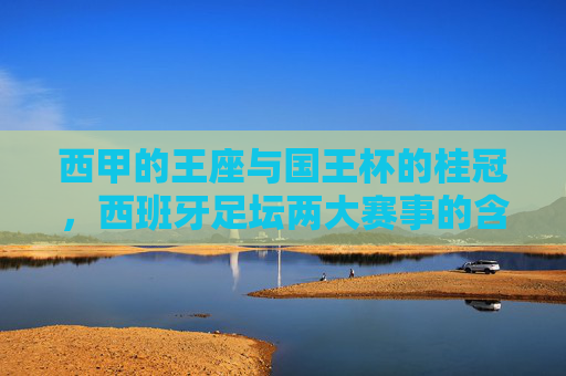 西甲的王座与国王杯的桂冠，西班牙足坛两大赛事的含金量解析，西甲与国王杯，西班牙足坛双冠的含金量解析