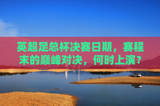 英超足总杯决赛日期，赛程末的巅峰对决，何时上演？英超足总杯决赛，赛程末巅峰对决何时上演？