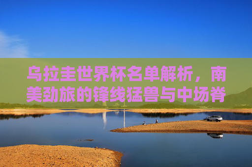 乌拉圭世界杯名单解析,南美劲旅的锋线猛兽与中场脊梁,乌拉圭世界杯名单解析,南美劲旅的锋线猛兽与中场脊梁 乌拉圭世界杯名单解析,南美劲旅的锋线猛兽与中场脊梁,乌拉圭世界杯名单解析,南美劲旅的锋线猛兽与中场脊梁