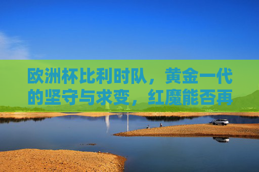 欧洲杯比利时队，黄金一代的坚守与求变，红魔能否再燃欧洲之火？红魔黄金一代坚守求变，欧洲杯再燃战火