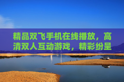 精品双飞手机在线播放,高清双人互动游戏,精彩纷呈,即刻畅玩乐趣无限,精品双飞手机高清双人互动游戏 畅玩乐趣无限 精品双飞手机在线播放,高清双人互动游戏,精彩纷呈,即刻畅玩乐趣无限,精品双飞手机高清双人互动游戏 畅玩乐趣无限