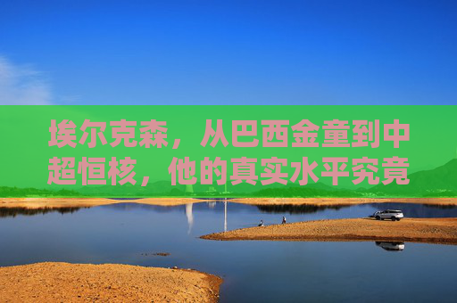埃尔克森,从巴西金童到中超恒核,他的真实水平究竟如何?从巴西金童到中超恒核,埃尔克森的真实水平究竟如何 埃尔克森,从巴西金童到中超恒核,他的真实水平究竟如何?从巴西金童到中超恒核,埃尔克森的真实水平究竟如何