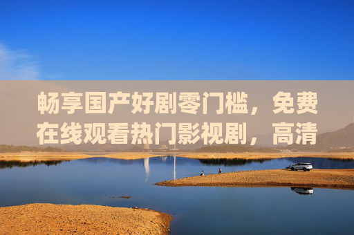 畅享国产好剧零门槛，免费在线观看热门影视剧，高清流畅体验随时get，国产好剧免费看，高清热门随时畅享