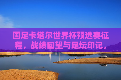国足卡塔尔世界杯预选赛征程,战绩回望与足坛印记,国足卡塔尔世界杯预选赛征程,战绩回望与足坛印记 国足卡塔尔世界杯预选赛征程,战绩回望与足坛印记,国足卡塔尔世界杯预选赛征程,战绩回望与足坛印记