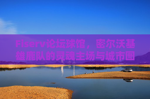 Fiserv论坛球馆，密尔沃基雄鹿队的灵魂主场与城市图腾，Fiserv论坛球馆，雄鹿的灵魂主场与城市图腾