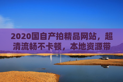 2020国自产拍精品网站,超清流畅不卡顿,本地资源带来极致视听体验,2020国自产超清流畅精品网站,本地资源带来极致视听体验 2020国自产拍精品网站,超清流畅不卡顿,本地资源带来极致视听体验,2020国自产超清流畅精品网站,本地资源带来极致视听体验