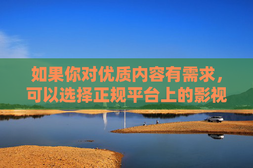 如果你对优质内容有需求，可以选择正规平台上的影视、教育、文化等健康资源，这些内容不仅能丰富精神世界，还能提升个人素养。让我们携手共建文明、和谐、绿色的网络家园，为社会的健康发展贡献力量，选健康资源 共筑绿色网络家园