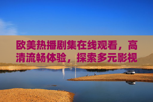 欧美热播剧集在线观看,高清流畅体验,探索多元影视文化魅力,欧美热播剧集高清在线观看,畅享流畅体验,探索多元影视文化魅力 欧美热播剧集在线观看,高清流畅体验,探索多元影视文化魅力,欧美热播剧集高清在线观看,畅享流畅体验,探索多元影视文化魅力