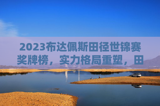 2023布达佩斯田径世锦赛奖牌榜，实力格局重塑，田径魅力绽放，2023布达佩斯田径世锦赛奖牌榜，实力格局重塑，田径魅力绽放