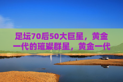 足坛70后50大巨星,黄金一代的璀璨群星,黄金一代璀璨星辉,足坛70后50大巨星 足坛70后50大巨星,黄金一代的璀璨群星,黄金一代璀璨星辉,足坛70后50大巨星