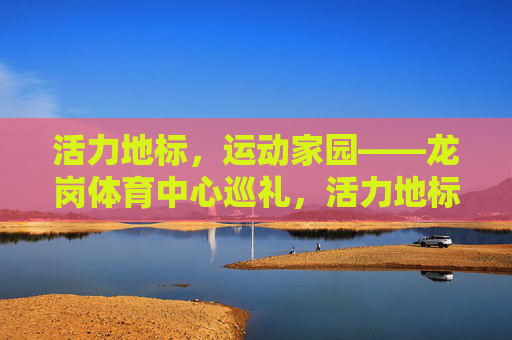 活力地标，运动家园——龙岗体育中心巡礼，活力地标，运动家园——龙岗体育中心巡礼