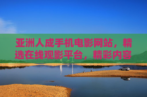 亚洲人成手机电影网站,精选在线观影平台,精彩内容点燃你的好奇心,亚洲人成手机电影,精选在线观影,精彩点燃好奇心 亚洲人成手机电影网站,精选在线观影平台,精彩内容点燃你的好奇心,亚洲人成手机电影,精选在线观影,精彩点燃好奇心