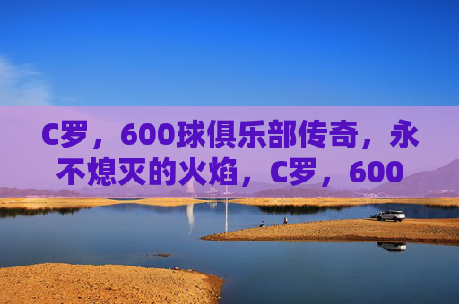 C罗,600球俱乐部传奇,永不熄灭的火焰,C罗,600球俱乐部传奇,火焰永不息 C罗,600球俱乐部传奇,永不熄灭的火焰,C罗,600球俱乐部传奇,火焰永不息