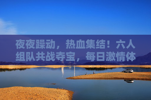 夜夜躁动,热血集结!六人组队共战夺宝,每日激情体验拉满!六人夜夜热血集结,共战夺宝激情拉满 夜夜躁动,热血集结!六人组队共战夺宝,每日激情体验拉满!六人夜夜热血集结,共战夺宝激情拉满
