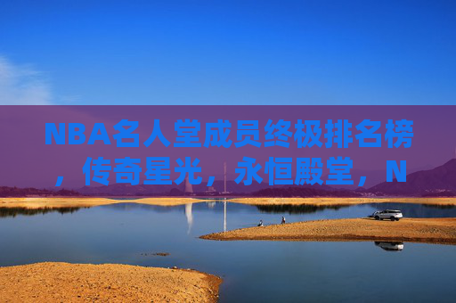NBA名人堂成员终极排名榜，传奇星光，永恒殿堂，NBA名人堂终极排名，传奇星光耀永恒殿堂