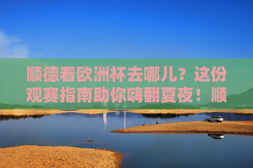 顺德看欧洲杯去哪儿?这份观赛指南助你嗨翻夏夜!顺德欧洲杯观赛指南,嗨翻夏夜看球好去处 顺德看欧洲杯去哪儿?这份观赛指南助你嗨翻夏夜!顺德欧洲杯观赛指南,嗨翻夏夜看球好去处
