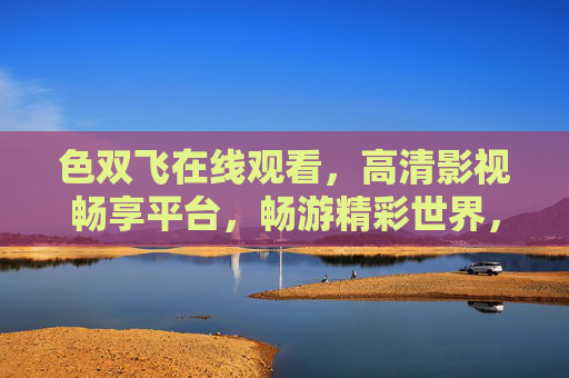 色双飞在线观看，高清影视畅享平台，畅游精彩世界，独家资源等您探索，色双飞在线观看，高清影视独家畅享平台