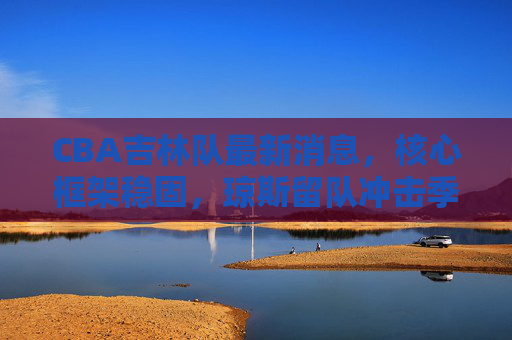 CBA吉林队最新消息,核心框架稳固,琼斯留队冲击季后赛前八,吉林队核心框架稳固 琼斯留队冲击季后赛前八 CBA吉林队最新消息,核心框架稳固,琼斯留队冲击季后赛前八,吉林队核心框架稳固 琼斯留队冲击季后赛前八