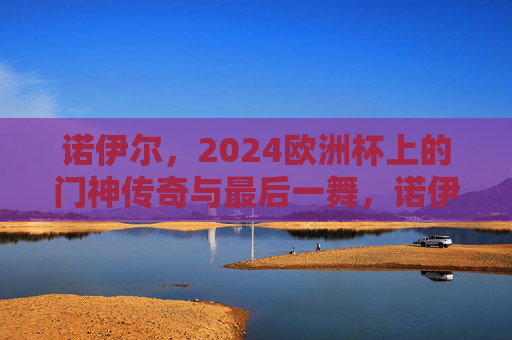 诺伊尔,2024欧洲杯上的门神传奇与最后一舞,诺伊尔2024欧洲杯,门神传奇的最后一舞 诺伊尔,2024欧洲杯上的门神传奇与最后一舞,诺伊尔2024欧洲杯,门神传奇的最后一舞