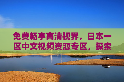 免费畅享高清视界,日本一区中文视频资源专区,探索未知精彩,免费高清日本一区中文视频专区,探索未知精彩 免费畅享高清视界,日本一区中文视频资源专区,探索未知精彩,免费高清日本一区中文视频专区,探索未知精彩