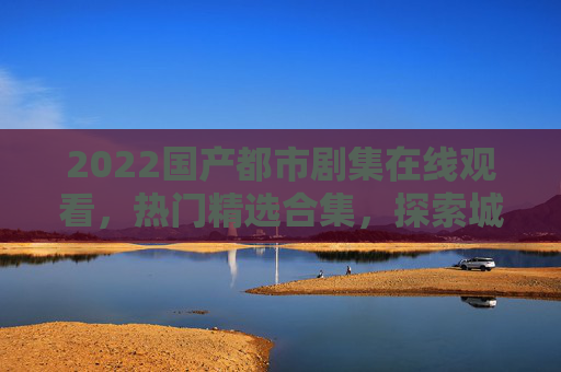 2022国产都市剧集在线观看，热门精选合集，探索城市生活中的真实与共鸣，2022国产都市剧集热门精选，探索城市生活的真实共鸣