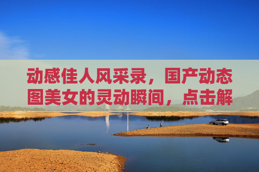 动感佳人风采录，国产动态图美女的灵动瞬间，点击解锁更多精彩，动感佳人，国产动态图的灵动瞬间