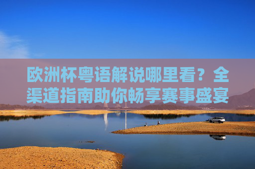 欧洲杯粤语解说哪里看?全渠道指南助你畅享赛事盛宴,欧洲杯粤语解说观看全渠道指南 欧洲杯粤语解说哪里看?全渠道指南助你畅享赛事盛宴,欧洲杯粤语解说观看全渠道指南