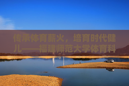 传承体育薪火,培育时代健儿——福建师范大学体育科学学院巡礼,薪火育健儿,福建师大体育科学学院巡礼 传承体育薪火,培育时代健儿——福建师范大学体育科学学院巡礼,薪火育健儿,福建师大体育科学学院巡礼