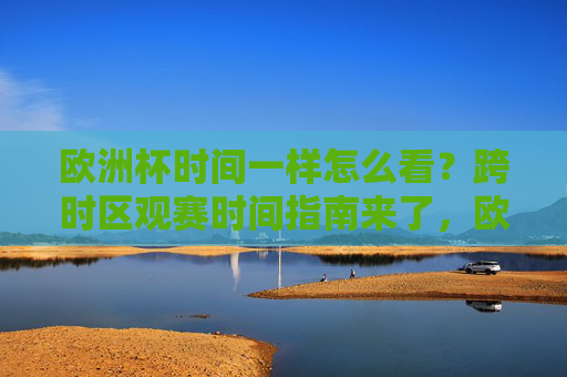 欧洲杯时间一样怎么看?跨时区观赛时间指南来了,欧洲杯跨时区观赛时间指南 欧洲杯时间一样怎么看?跨时区观赛时间指南来了,欧洲杯跨时区观赛时间指南