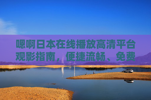 嗯啊日本在线播放高清平台观影指南,便捷流畅、免费海量资源一站式体验,日本在线高清观影指南,便捷流畅、免费海量一站式体验 嗯啊日本在线播放高清平台观影指南,便捷流畅、免费海量资源一站式体验,日本在线高清观影指南,便捷流畅、免费海量一站式体验