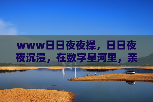 www日日夜夜操,日日夜夜沉浸,在数字星河里,亲手铸就你的专属游戏世界,沉浸数字星河,铸就专属游戏世界 www日日夜夜操,日日夜夜沉浸,在数字星河里,亲手铸就你的专属游戏世界,沉浸数字星河,铸就专属游戏世界