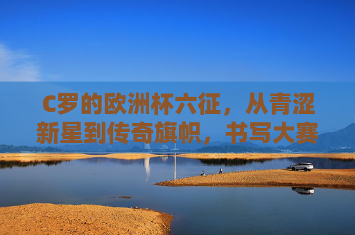 C罗的欧洲杯六征,从青涩新星到传奇旗帜,书写大赛不朽篇章,C罗六征欧洲杯,从新星到传奇的不朽篇章 C罗的欧洲杯六征,从青涩新星到传奇旗帜,书写大赛不朽篇章,C罗六征欧洲杯,从新星到传奇的不朽篇章