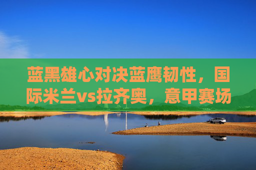 蓝黑雄心对决蓝鹰韧性,国际米兰vs拉齐奥,意甲赛场的关键战役,蓝黑雄心对决蓝鹰韧性,意甲关键战役 蓝黑雄心对决蓝鹰韧性,国际米兰vs拉齐奥,意甲赛场的关键战役,蓝黑雄心对决蓝鹰韧性,意甲关键战役