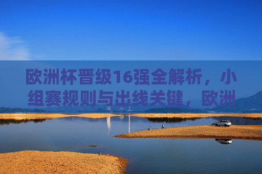 欧洲杯晋级16强全解析，小组赛规则与出线关键，欧洲杯晋级16强全解析，小组赛规则与出线关键