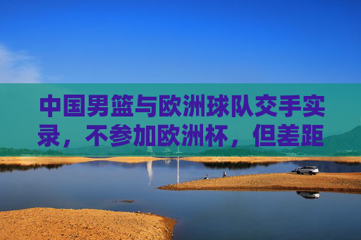 中国男篮与欧洲球队交手实录,不参加欧洲杯,但差距与成长并存 中国男篮与欧洲球队交手实录,不参加欧洲杯,但差距与成长并存