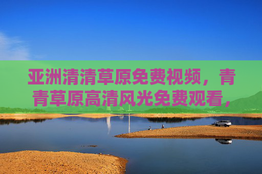 亚洲清清草原免费视频,青青草原高清风光免费观看,沉浸式畅享自然之美,青青草原免费高清视频,沉浸式畅享亚洲自然风光 亚洲清清草原免费视频,青青草原高清风光免费观看,沉浸式畅享自然之美,青青草原免费高清视频,沉浸式畅享亚洲自然风光