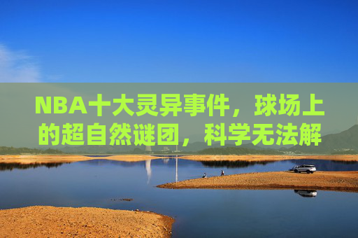 NBA十大灵异事件，球场上的超自然谜团，科学无法解释的瞬间，NBA十大球场灵异事件，科学无法解释的超自然谜团