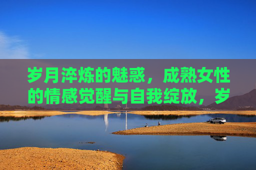岁月淬炼的魅惑,成熟女性的情感觉醒与自我绽放,岁月淬炼的魅惑,成熟女性的情感觉醒与自我绽放 岁月淬炼的魅惑,成熟女性的情感觉醒与自我绽放,岁月淬炼的魅惑,成熟女性的情感觉醒与自我绽放