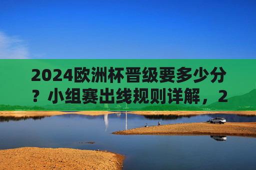 2024欧洲杯晋级要多少分?小组赛出线规则详解,2024欧洲杯小组赛晋级分数与出线规则详解 2024欧洲杯晋级要多少分?小组赛出线规则详解,2024欧洲杯小组赛晋级分数与出线规则详解