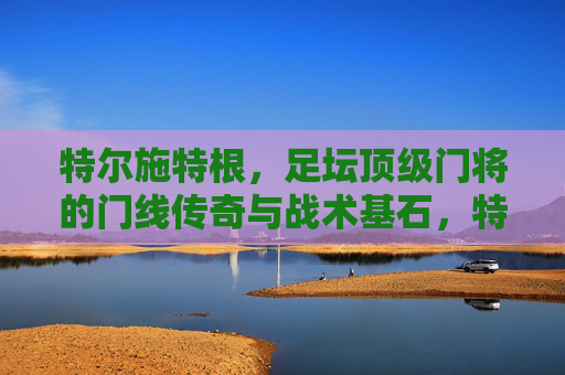 特尔施特根，足坛顶级门将的门线传奇与战术基石，特尔施特根，门线传奇与战术基石
