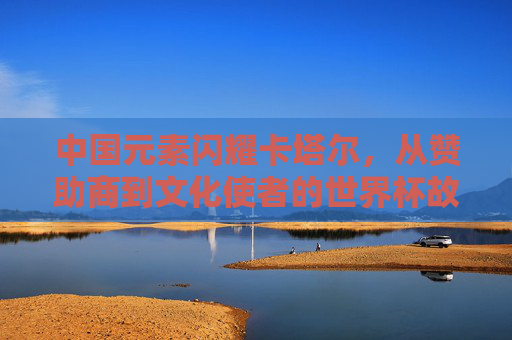 中国元素闪耀卡塔尔,从赞助商到文化使者的世界杯故事,中国元素闪耀卡塔尔世界杯,从赞助商到文化使者的故事 中国元素闪耀卡塔尔,从赞助商到文化使者的世界杯故事,中国元素闪耀卡塔尔世界杯,从赞助商到文化使者的故事