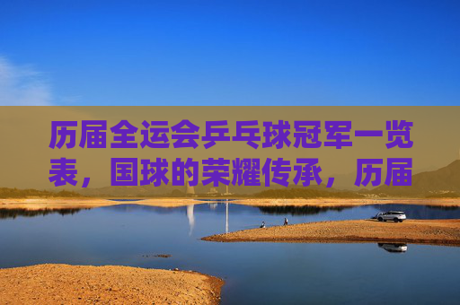 历届全运会乒乓球冠军一览表，国球的荣耀传承，历届全运会乒乓球冠军，国球的荣耀传承
