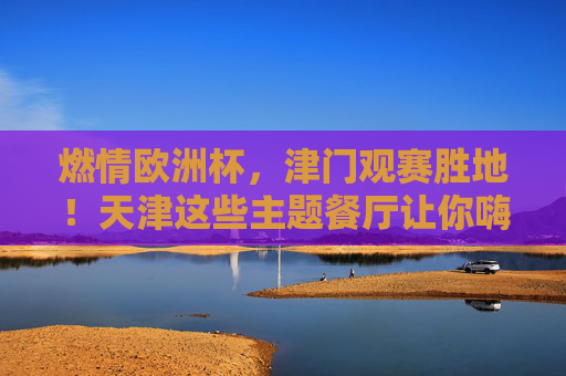 燃情欧洲杯,津门观赛胜地!天津这些主题餐厅让你嗨翻夏夜,燃情欧洲杯!津门主题餐厅嗨翻夏夜观赛胜地 燃情欧洲杯,津门观赛胜地!天津这些主题餐厅让你嗨翻夏夜,燃情欧洲杯!津门主题餐厅嗨翻夏夜观赛胜地