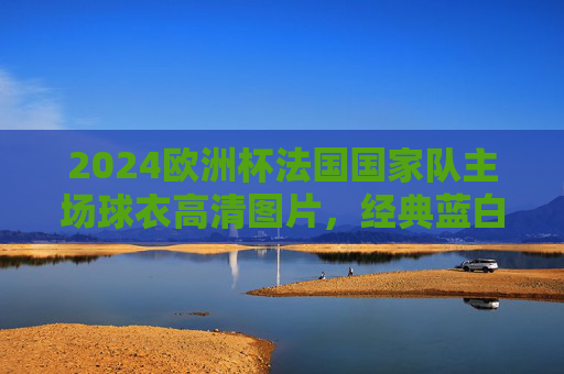 2024欧洲杯法国国家队主场球衣高清图片，经典蓝白碰撞，冠军之魂再燃，2024欧洲杯法国主场球衣，经典蓝白碰撞，冠军之魂再燃