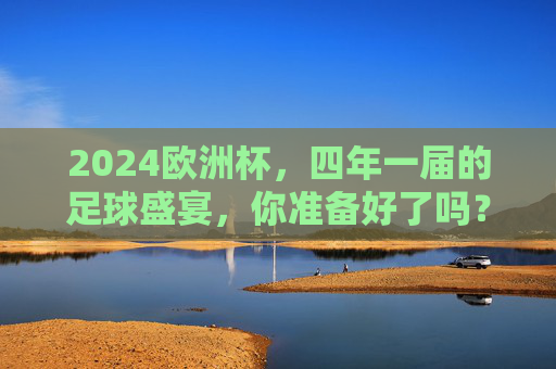 2024欧洲杯,四年一届的足球盛宴,你准备好了吗?2024欧洲杯,四年一届的足球盛宴,你准备好了? 2024欧洲杯,四年一届的足球盛宴,你准备好了吗?2024欧洲杯,四年一届的足球盛宴,你准备好了?